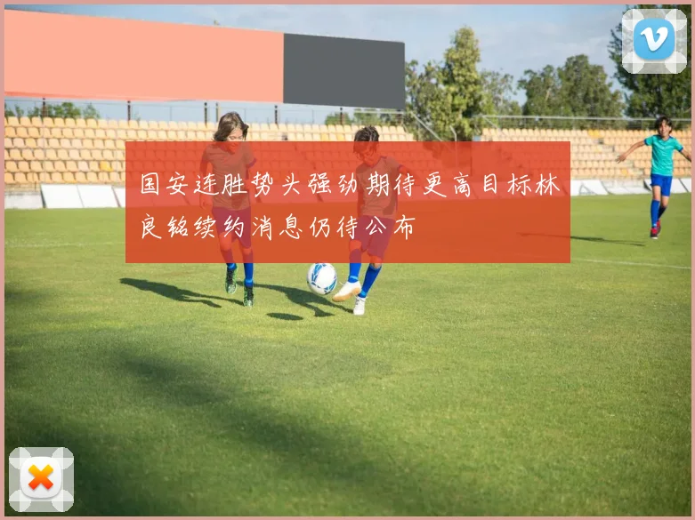 国安连胜势头强劲期待更高目标林良铭续约消息仍待公布