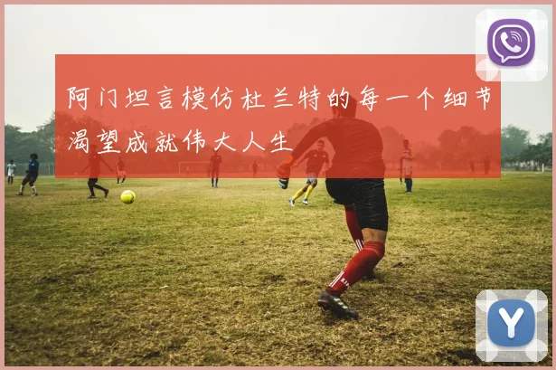 阿门坦言模仿杜兰特的每一个细节渴望成就伟大人生