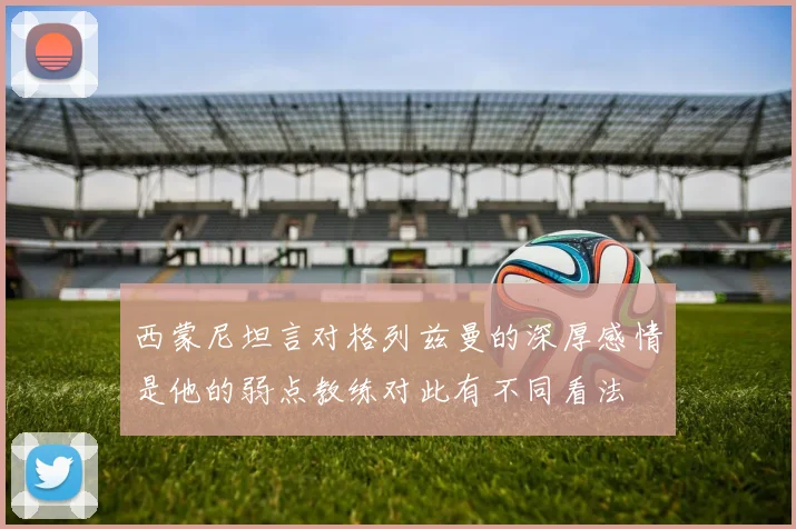西蒙尼坦言对格列兹曼的深厚感情是他的弱点教练对此有不同看法