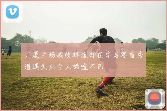 广厦主场战绩辉煌却在季后赛首秀遭遇失利令人唏嘘不已