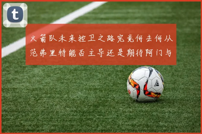 火箭队未来控卫之路究竟何去何从范弗里特能否主导还是期待阿门与谢泼德崛起
