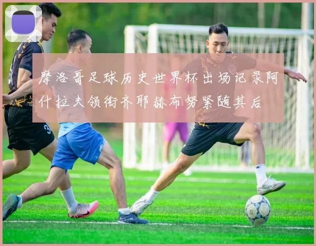 摩洛哥足球历史世界杯出场记录阿什拉夫领衔齐耶赫布努紧随其后