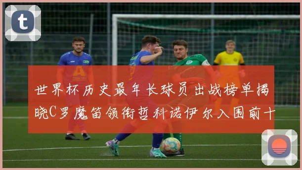 世界杯历史最年长球员出战榜单揭晓C罗魔笛领衔哲科诺伊尔入围前十