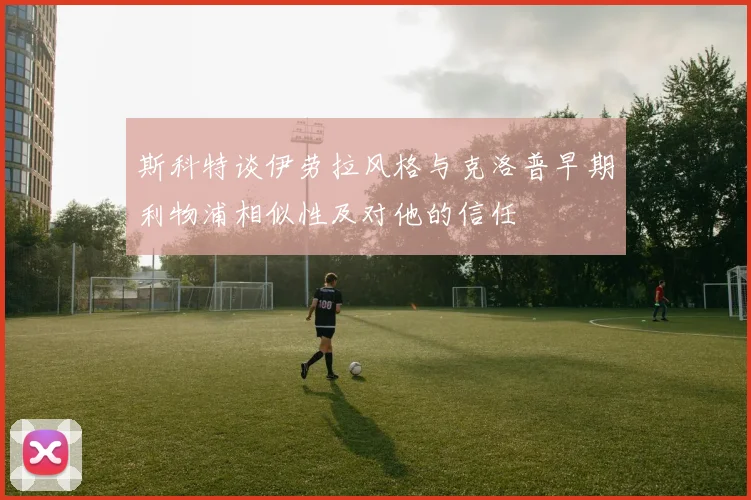 斯科特谈伊劳拉风格与克洛普早期利物浦相似性及对他的信任