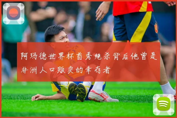 阿玛德世界杯首秀绝杀背后他曾是非洲人口贩卖的幸存者