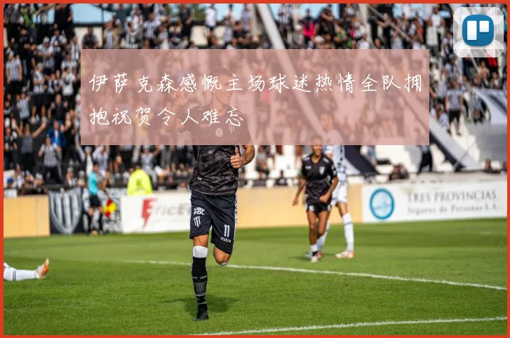 伊萨克森感慨主场球迷热情全队拥抱祝贺令人难忘
