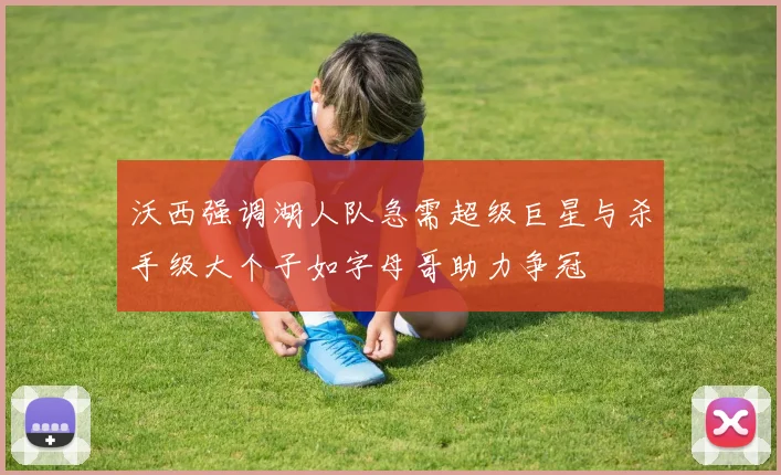 沃西强调湖人队急需超级巨星与杀手级大个子如字母哥助力争冠