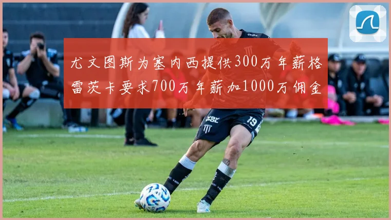 尤文图斯为塞内西提供300万年薪格雷茨卡要求700万年薪加1000万佣金