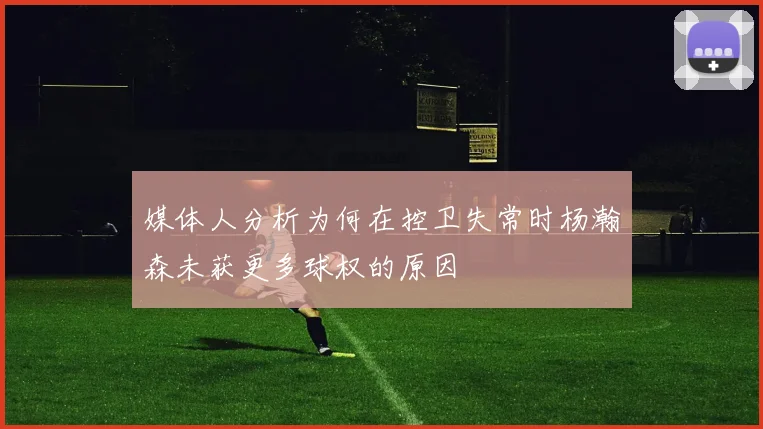 媒体人分析为何在控卫失常时杨瀚森未获更多球权的原因
