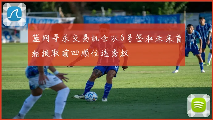 篮网寻求交易机会以6号签和未来首轮换取前四顺位选秀权