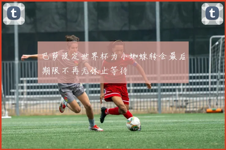 巴萨设定世界杯为小蜘蛛转会最后期限不再无休止等待