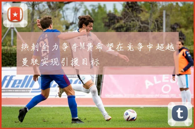 热刺全力争夺M费希望在竞争中超越曼联实现引援目标