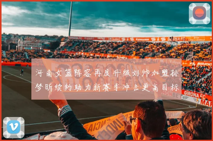 河南女篮阵容再度升级刘帅加盟孙梦昕续约助力新赛季冲击更高目标