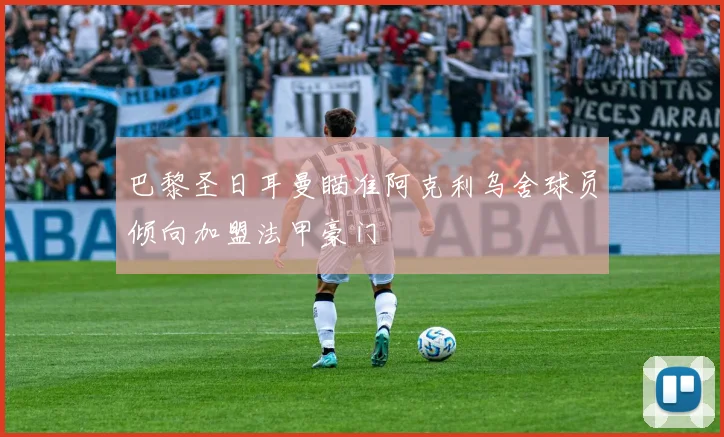 巴黎圣日耳曼瞄准阿克利乌舍球员倾向加盟法甲豪门