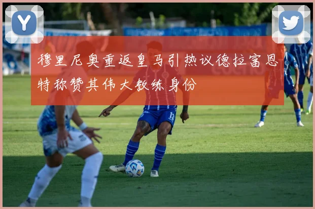 穆里尼奥重返皇马引热议德拉富恩特称赞其伟大教练身份