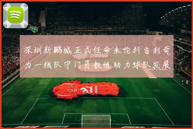 深圳新鹏城正式任命米伦科吉利奇为一线队守门员教练助力球队发展