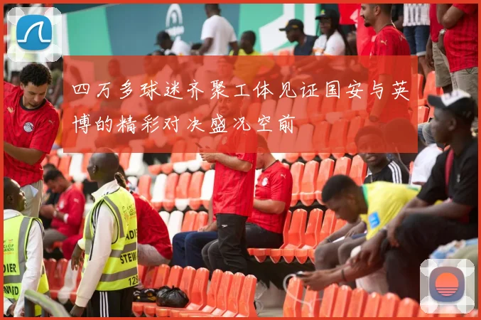 四万多球迷齐聚工体见证国安与英博的精彩对决盛况空前