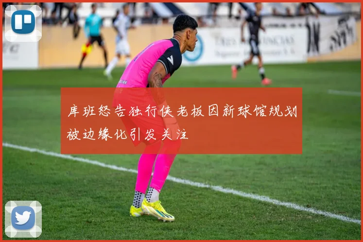 库班怒告独行侠老板因新球馆规划被边缘化引发关注