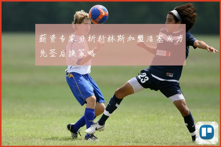 薪资专家分析科林斯加盟活塞或为先签后换策略