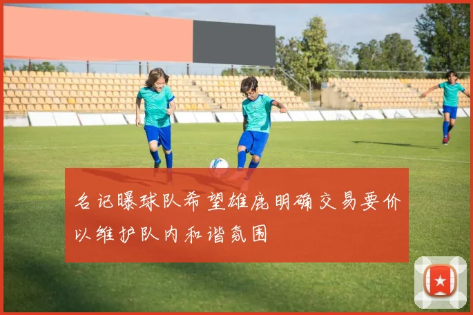 名记曝球队希望雄鹿明确交易要价以维护队内和谐氛围