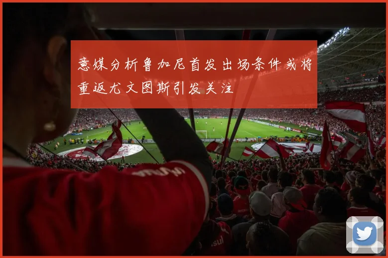 意媒分析鲁加尼首发出场条件或将重返尤文图斯引发关注