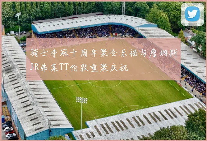 骑士夺冠十周年聚会乐福与詹姆斯JR弗莱TT伦敦重聚庆祝
