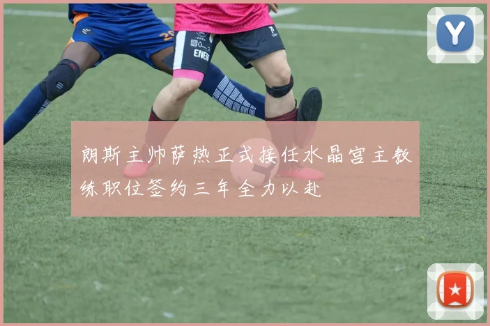 朗斯主帅萨热正式接任水晶宫主教练职位签约三年全力以赴