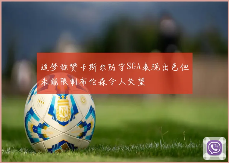 追梦称赞卡斯尔防守SGA表现出色但未能限制布伦森令人失望