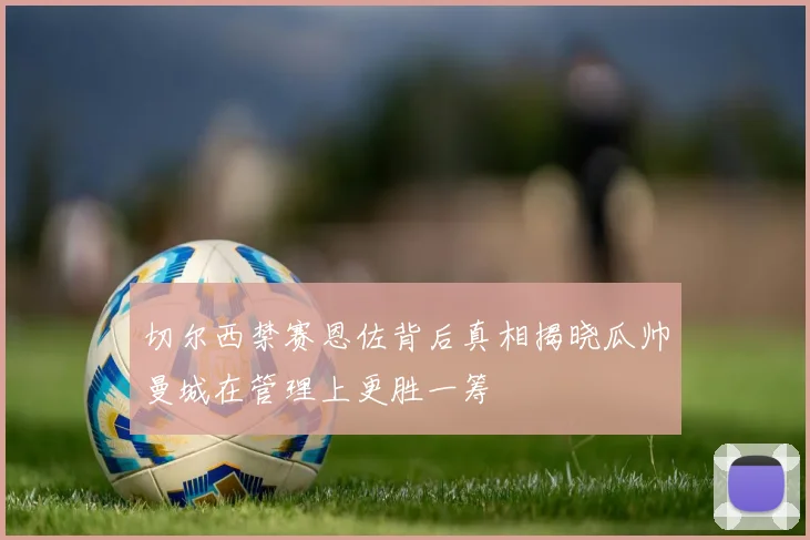 切尔西禁赛恩佐背后真相揭晓瓜帅曼城在管理上更胜一筹