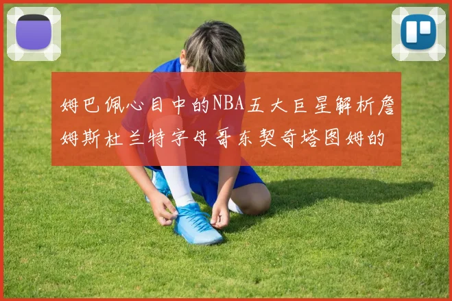 姆巴佩心目中的NBA五大巨星解析詹姆斯杜兰特字母哥东契奇塔图姆的独特魅力
