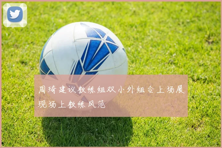 周琦建议教练组双小外组合上场展现场上教练风范