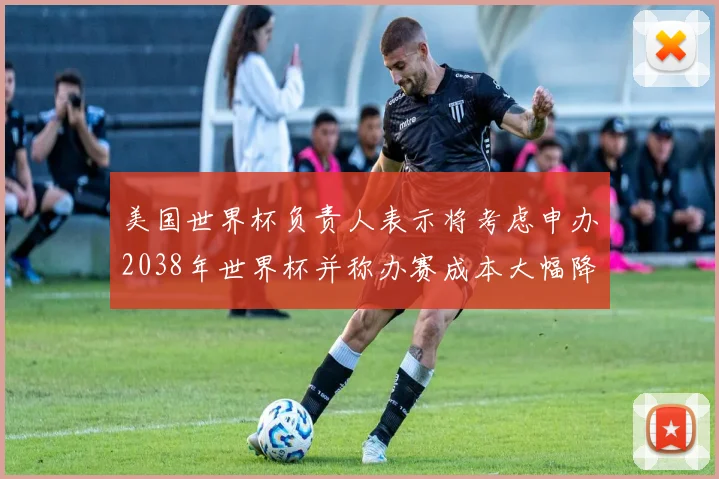 美国世界杯负责人表示将考虑申办2038年世界杯并称办赛成本大幅降低