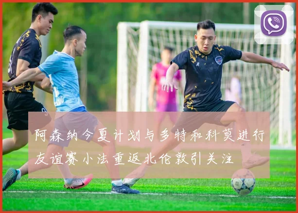 阿森纳今夏计划与多特和科莫进行友谊赛小法重返北伦敦引关注