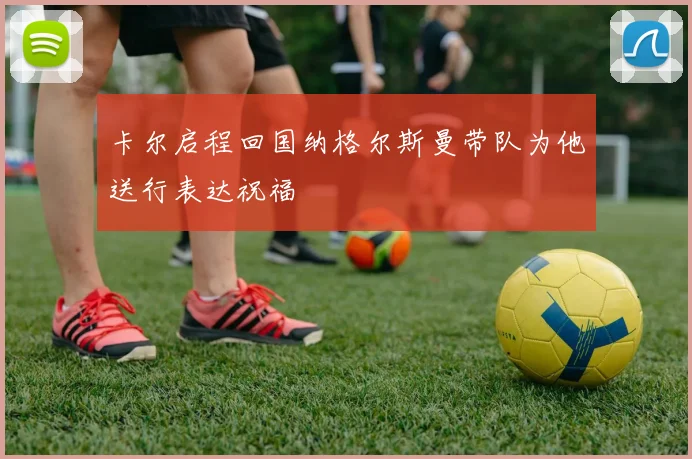 卡尔启程回国纳格尔斯曼带队为他送行表达祝福