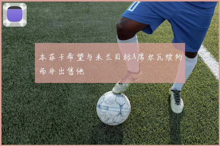 本菲卡希望与米兰目标A席尔瓦续约而非出售他