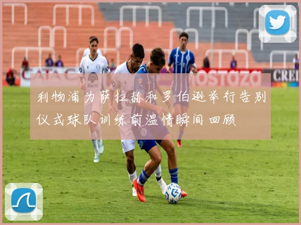 利物浦为萨拉赫和罗伯逊举行告别仪式球队训练前温情瞬间回顾