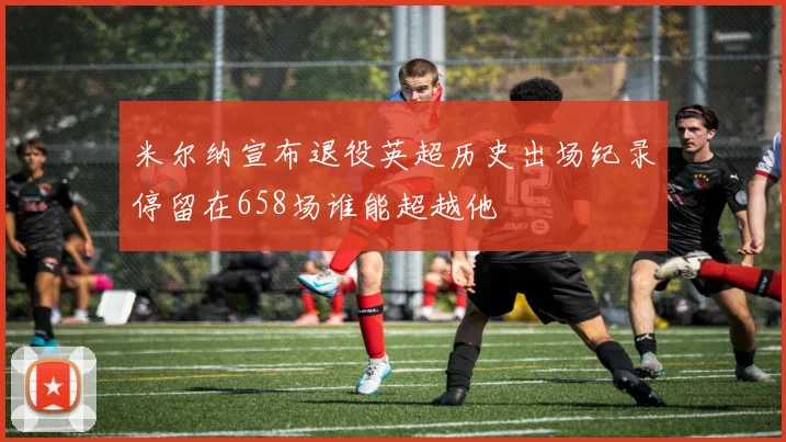 米尔纳宣布退役英超历史出场纪录停留在658场谁能超越他
